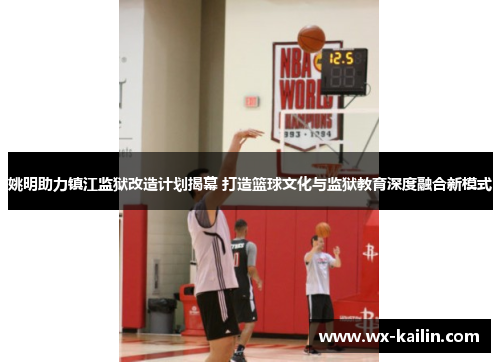 姚明助力镇江监狱改造计划揭幕 打造篮球文化与监狱教育深度融合新模式